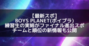 【最新スポ】BOYS PLANET(ボイプラ) 練習生の実姉がファイナル進出をスポ?ファイナルのチームと順位の新情報も公開