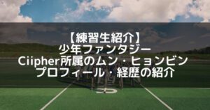 少年ファンタジー|ムン・ヒョンビン プロフィール・経歴の紹介【Ciipher】