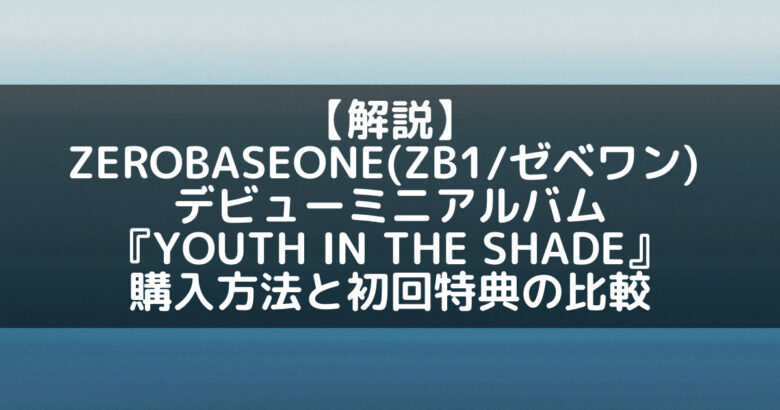 ZB1(ゼベワン)｜デビューアルバム『YOUTH IN THE SHADE』購入方法と初回特典の比較まとめ