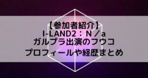 I-LAND2(アイランド2)｜ガルプラ出演 フウコのプロフィールや経歴の一覧まとめ