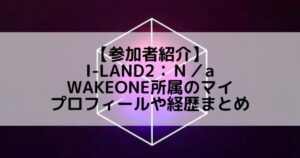I-LAND2(アイランド2)|WAKEONE所属 マイのプロフィールや経歴の一覧まとめ