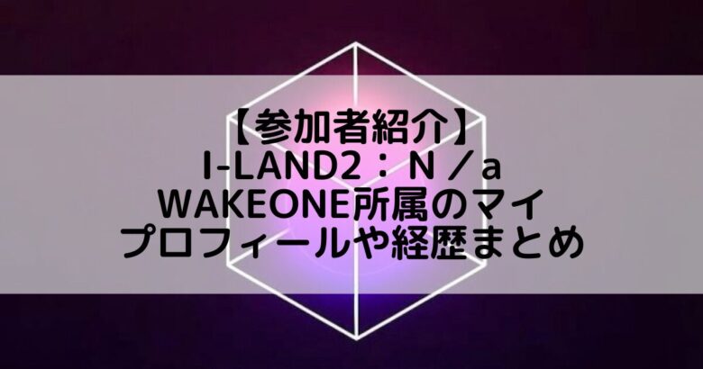 I-LAND2(アイランド2)｜WAKEONE所属 マイのプロフィールや経歴の一覧まとめ