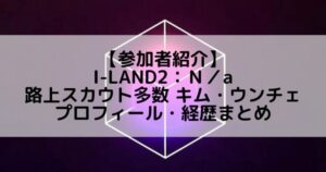 I-LAND2(アイランド2)|路上スカウト多数 キム・ウンチェのプロフィールや経歴の一覧まとめ