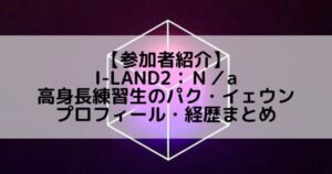 I-LAND2(アイランド2)｜高身長練習生 パク・イェウンのプロフィールや経歴の一覧まとめ