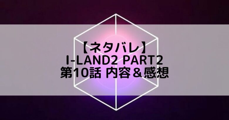 I-LAND2(アイランド2) Part2｜第10話 ネタバレ内容＆感想【セルフメイドテスト】