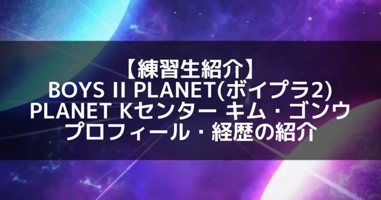 注目のキム・ゴンウとは？ボイプラ2「プラネットK」センターに抜擢された実力派練習生！